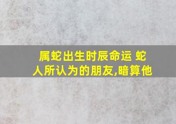 属蛇出生时辰命运 蛇人所认为的朋友,暗算他